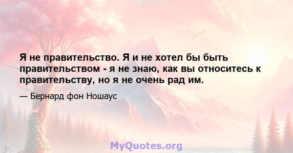 Я не правительство. Я и не хотел бы быть правительством - я не знаю, как вы относитесь к правительству, но я не очень рад им.