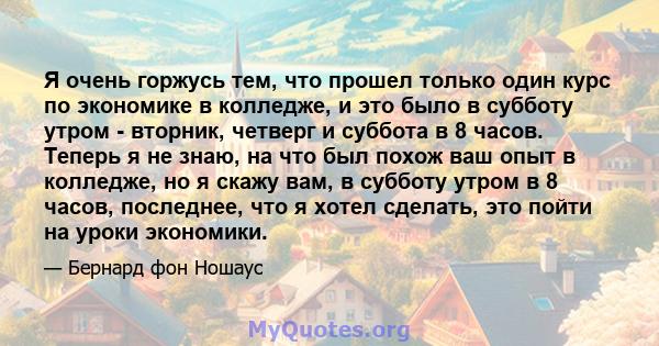 Я очень горжусь тем, что прошел только один курс по экономике в колледже, и это было в субботу утром - вторник, четверг и суббота в 8 часов. Теперь я не знаю, на что был похож ваш опыт в колледже, но я скажу вам, в