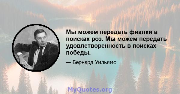 Мы можем передать фиалки в поисках роз. Мы можем передать удовлетворенность в поисках победы.