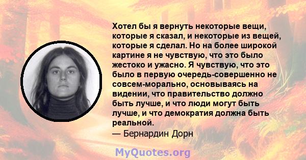 Хотел бы я вернуть некоторые вещи, которые я сказал, и некоторые из вещей, которые я сделал. Но на более широкой картине я не чувствую, что это было жестоко и ужасно. Я чувствую, что это было в первую очередь-совершенно 