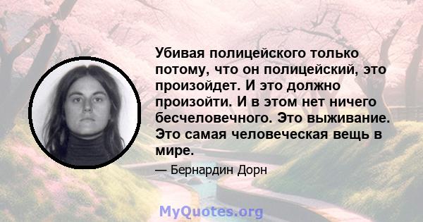 Убивая полицейского только потому, что он полицейский, это произойдет. И это должно произойти. И в этом нет ничего бесчеловечного. Это выживание. Это самая человеческая вещь в мире.