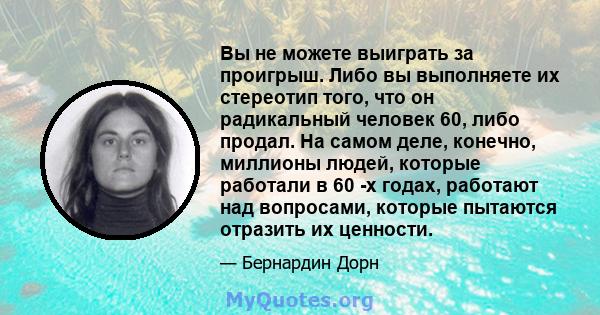 Вы не можете выиграть за проигрыш. Либо вы выполняете их стереотип того, что он радикальный человек 60, либо продал. На самом деле, конечно, миллионы людей, которые работали в 60 -х годах, работают над вопросами,