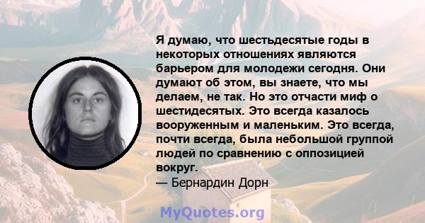 Я думаю, что шестьдесятые годы в некоторых отношениях являются барьером для молодежи сегодня. Они думают об этом, вы знаете, что мы делаем, не так. Но это отчасти миф о шестидесятых. Это всегда казалось вооруженным и