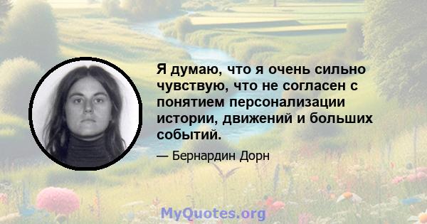 Я думаю, что я очень сильно чувствую, что не согласен с понятием персонализации истории, движений и больших событий.