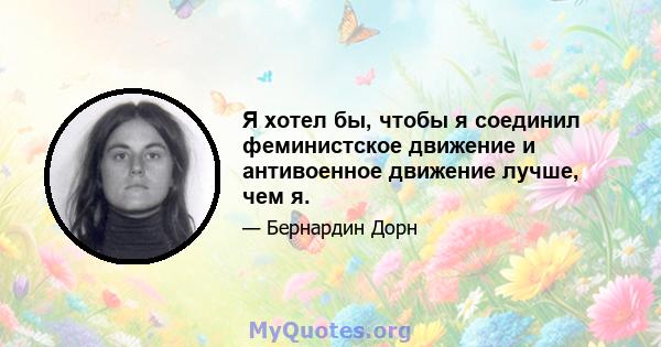 Я хотел бы, чтобы я соединил феминистское движение и антивоенное движение лучше, чем я.