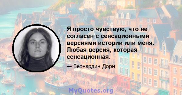 Я просто чувствую, что не согласен с сенсационными версиями истории или меня. Любая версия, которая сенсационная.