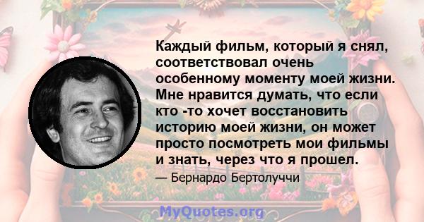 Каждый фильм, который я снял, соответствовал очень особенному моменту моей жизни. Мне нравится думать, что если кто -то хочет восстановить историю моей жизни, он может просто посмотреть мои фильмы и знать, через что я