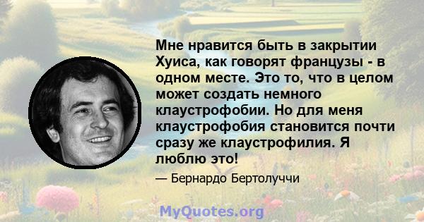 Мне нравится быть в закрытии Хуиса, как говорят французы - в одном месте. Это то, что в целом может создать немного клаустрофобии. Но для меня клаустрофобия становится почти сразу же клаустрофилия. Я люблю это!