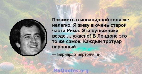 Покаметь в инвалидной коляске нелегко. Я живу в очень старой части Рима. Эти булыжники везде ... ужасно! В Лондоне это то же самое. Каждый тротуар неровный.