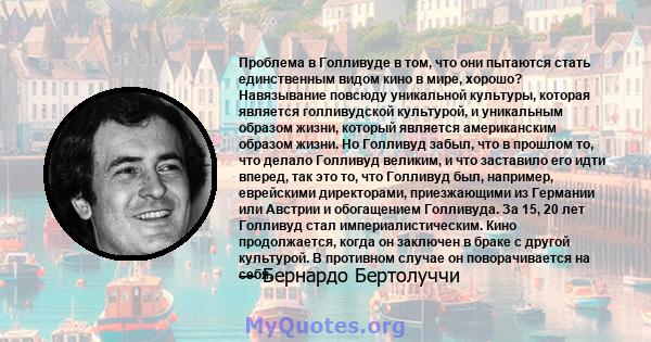 Проблема в Голливуде в том, что они пытаются стать единственным видом кино в мире, хорошо? Навязывание повсюду уникальной культуры, которая является голливудской культурой, и уникальным образом жизни, который является