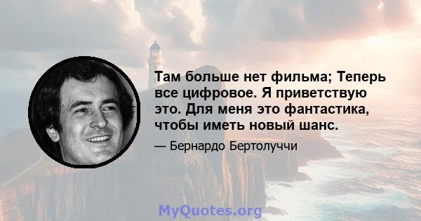 Там больше нет фильма; Теперь все цифровое. Я приветствую это. Для меня это фантастика, чтобы иметь новый шанс.