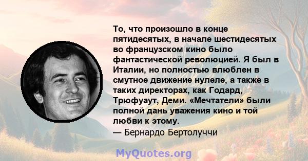 То, что произошло в конце пятидесятых, в начале шестидесятых во французском кино было фантастической революцией. Я был в Италии, но полностью влюблен в смутное движение нулеле, а также в таких директорах, как Годард,