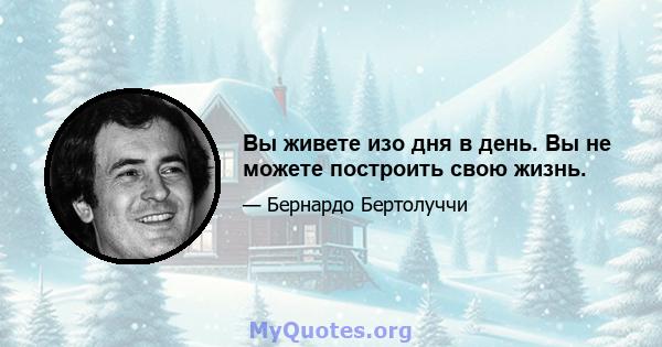 Вы живете изо дня в день. Вы не можете построить свою жизнь.