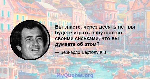 Вы знаете, через десять лет вы будете играть в футбол со своими сиськами, что вы думаете об этом?