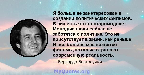 Я больше не заинтересован в создании политических фильмов. В них есть что-то старомодное. Молодые люди сейчас не заботятся о политике. Это не присутствует в жизни, как раньше. И все больше мне нравятся фильмы, которые