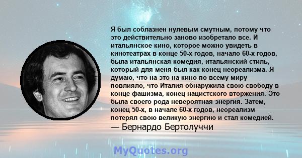 Я был соблазнен нулевым смутным, потому что это действительно заново изобретало все. И итальянское кино, которое можно увидеть в кинотеатрах в конце 50-х годов, начало 60-х годов, была итальянская комедия, итальянский