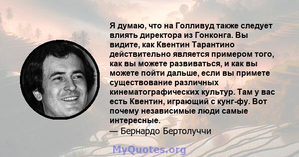 Я думаю, что на Голливуд также следует влиять директора из Гонконга. Вы видите, как Квентин Тарантино действительно является примером того, как вы можете развиваться, и как вы можете пойти дальше, если вы примете