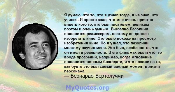 Я думаю, что то, что я узнал тогда, я не знал, что учился. Я просто знал, что мне очень приятно видеть кого-то, кто был писателем, великим поэтом и очень умным. Внезапно Пасолини становится режиссером, поэтому он должен 