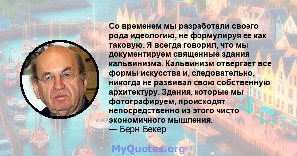 Со временем мы разработали своего рода идеологию, не формулируя ее как таковую. Я всегда говорил, что мы документируем священные здания кальвинизма. Кальвинизм отвергает все формы искусства и, следовательно, никогда не