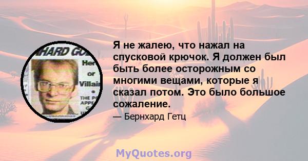 Я не жалею, что нажал на спусковой крючок. Я должен был быть более осторожным со многими вещами, которые я сказал потом. Это было большое сожаление.