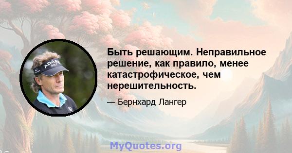 Быть решающим. Неправильное решение, как правило, менее катастрофическое, чем нерешительность.