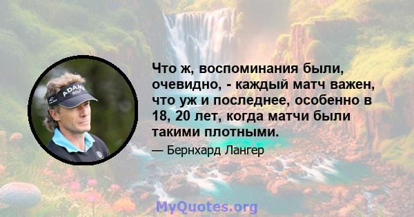 Что ж, воспоминания были, очевидно, - каждый матч важен, что уж и последнее, особенно в 18, 20 лет, когда матчи были такими плотными.