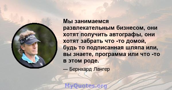 Мы занимаемся развлекательным бизнесом, они хотят получить автографы, они хотят забрать что -то домой, будь то подписанная шляпа или, вы знаете, программа или что -то в этом роде.