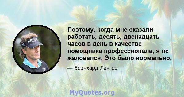 Поэтому, когда мне сказали работать, десять, двенадцать часов в день в качестве помощника профессионала, я не жаловался. Это было нормально.