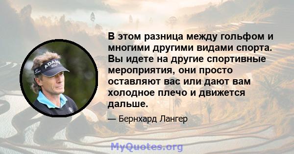 В этом разница между гольфом и многими другими видами спорта. Вы идете на другие спортивные мероприятия, они просто оставляют вас или дают вам холодное плечо и движется дальше.