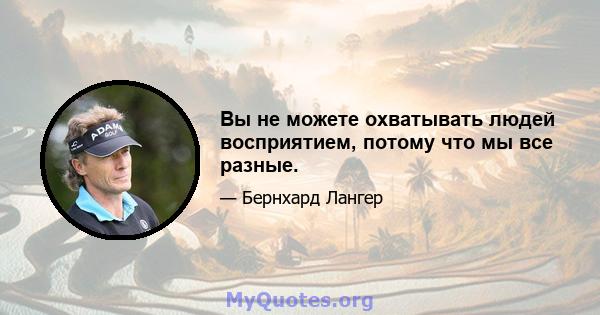 Вы не можете охватывать людей восприятием, потому что мы все разные.