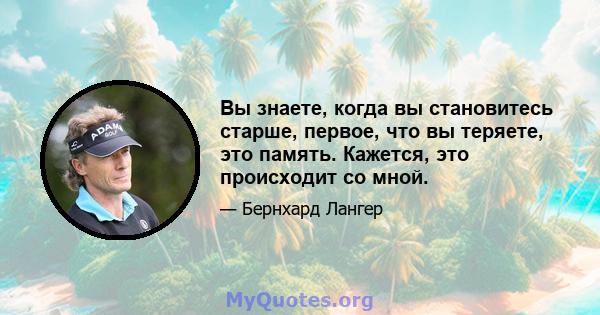 Вы знаете, когда вы становитесь старше, первое, что вы теряете, это память. Кажется, это происходит со мной.