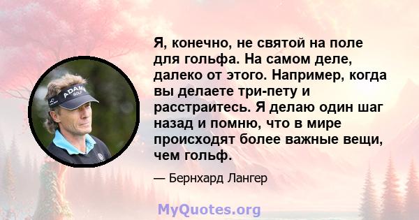 Я, конечно, не святой на поле для гольфа. На самом деле, далеко от этого. Например, когда вы делаете три-пету и расстраитесь. Я делаю один шаг назад и помню, что в мире происходят более важные вещи, чем гольф.