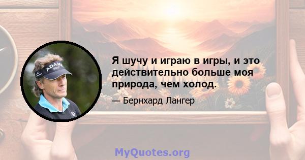 Я шучу и играю в игры, и это действительно больше моя природа, чем холод.