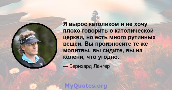 Я вырос католиком и не хочу плохо говорить о католической церкви, но есть много рутинных вещей. Вы произносите те же молитвы, вы сидите, вы на колени, что угодно.