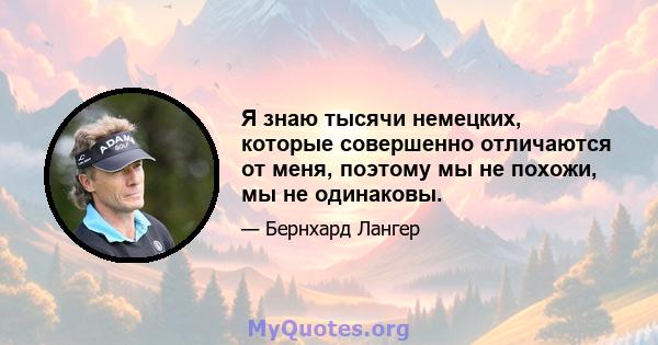 Я знаю тысячи немецких, которые совершенно отличаются от меня, поэтому мы не похожи, мы не одинаковы.