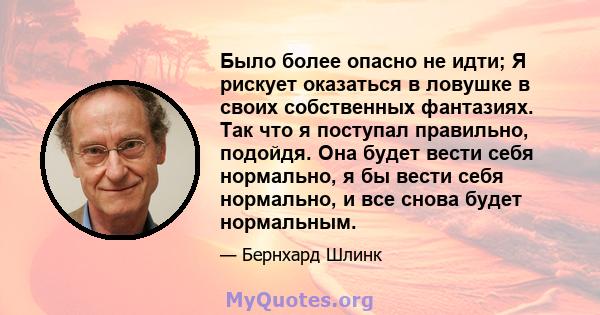 Было более опасно не идти; Я рискует оказаться в ловушке в своих собственных фантазиях. Так что я поступал правильно, подойдя. Она будет вести себя нормально, я бы вести себя нормально, и все снова будет нормальным.