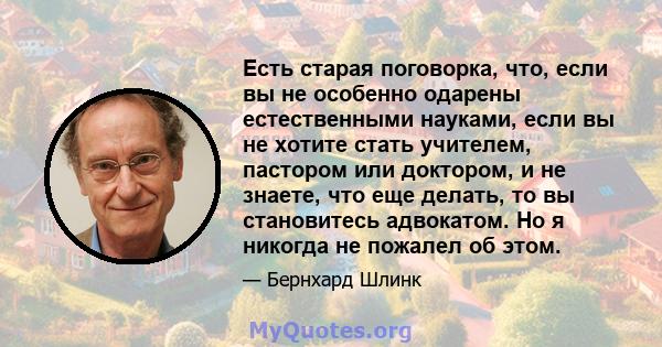 Есть старая поговорка, что, если вы не особенно одарены естественными науками, если вы не хотите стать учителем, пастором или доктором, и не знаете, что еще делать, то вы становитесь адвокатом. Но я никогда не пожалел