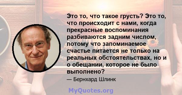 Это то, что такое грусть? Это то, что происходит с нами, когда прекрасные воспоминания разбиваются задним числом, потому что запоминаемое счастье питается не только на реальных обстоятельствах, но и о обещании, которое