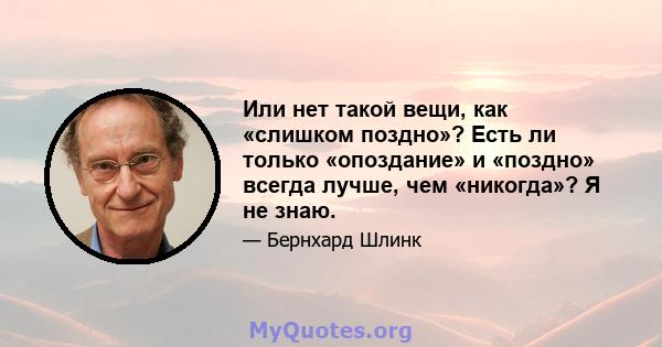 Или нет такой вещи, как «слишком поздно»? Есть ли только «опоздание» и «поздно» всегда лучше, чем «никогда»? Я не знаю.