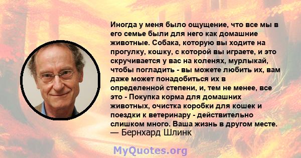 Иногда у меня было ощущение, что все мы в его семье были для него как домашние животные. Собака, которую вы ходите на прогулку, кошку, с которой вы играете, и это скручивается у вас на коленях, мурлыкай, чтобы погладить 