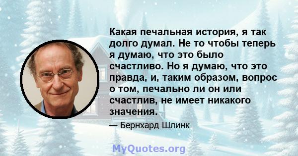 Какая печальная история, я так долго думал. Не то чтобы теперь я думаю, что это было счастливо. Но я думаю, что это правда, и, таким образом, вопрос о том, печально ли он или счастлив, не имеет никакого значения.