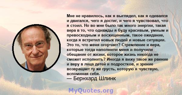 Мне не нравилось, как я выглядел, как я одевался и двигался, чего я достиг, и чего я чувствовал, что я стоил. Но во мне было так много энергии, такая вера в то, что однажды я буду красивым, умным и превосходным и