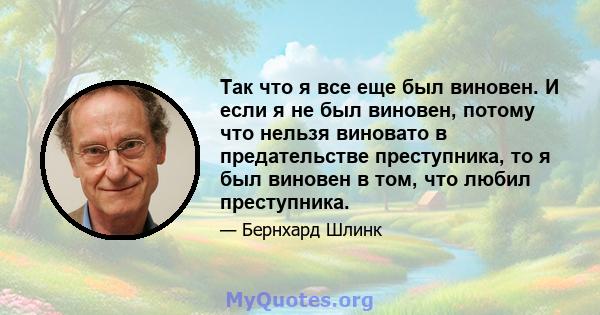 Так что я все еще был виновен. И если я не был виновен, потому что нельзя виновато в предательстве преступника, то я был виновен в том, что любил преступника.