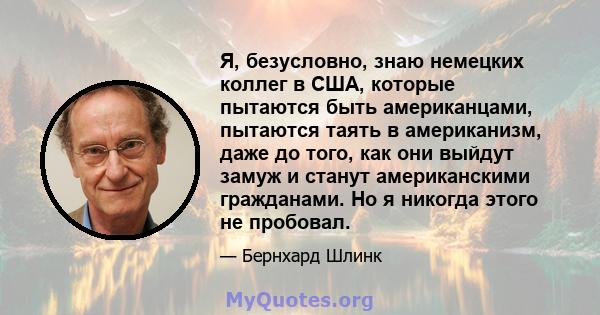 Я, безусловно, знаю немецких коллег в США, которые пытаются быть американцами, пытаются таять в американизм, даже до того, как они выйдут замуж и станут американскими гражданами. Но я никогда этого не пробовал.