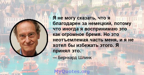 Я не могу сказать, что я благодарен за немецкий, потому что иногда я воспринимаю это как огромное бремя. Но это неотъемлемая часть меня, и я не хотел бы избежать этого. Я принял это.