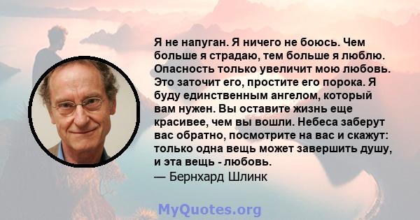 Я не напуган. Я ничего не боюсь. Чем больше я страдаю, тем больше я люблю. Опасность только увеличит мою любовь. Это заточит его, простите его порока. Я буду единственным ангелом, который вам нужен. Вы оставите жизнь