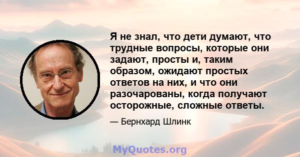 Я не знал, что дети думают, что трудные вопросы, которые они задают, просты и, таким образом, ожидают простых ответов на них, и что они разочарованы, когда получают осторожные, сложные ответы.