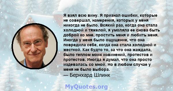 Я взял всю вину. Я признал ошибки, которые не совершал, намерения, которых у меня никогда не было. Всякий раз, когда она стала холодной и тяжелой, я умоляла ее снова быть доброй ко мне, простить меня и любить меня.