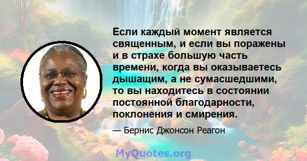 Если каждый момент является священным, и если вы поражены и в страхе большую часть времени, когда вы оказываетесь дышащим, а не сумасшедшими, то вы находитесь в состоянии постоянной благодарности, поклонения и смирения.