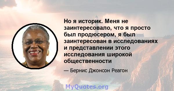 Но я историк. Меня не заинтересовало, что я просто был продюсером, я был заинтересован в исследованиях и представлении этого исследования широкой общественности